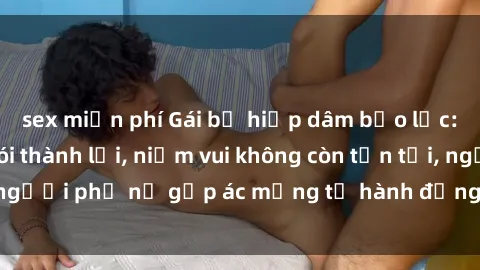 sex miễn phí Gái bị hiếp dâm bạo lực: Nỗi đau không nói thành lời, niềm vui không còn tồn tại, người phụ nữ gặp ác mộng từ hành động độc ác của kẻ xấu.