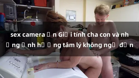 sex camera ẩn Giới tính cha con và những ảnh hưởng tâm lý không ngờ đến