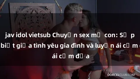jav idol vietsub Chuyện sex mẹ con: Sự phân biệt giữa tình yêu gia đình và luyến ái cấm địa