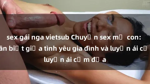 sex gái nga vietsub Chuyện sex mẹ con: Sự phân biệt giữa tình yêu gia đình và luyến ái cấm địa
