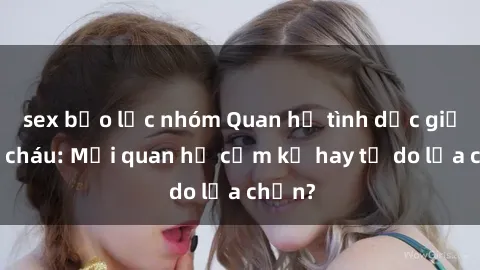 sex bạo lực nhóm Quan hệ tình dục giữa ông cháu: Mối quan hệ cấm kỵ hay tự do lựa chọn?