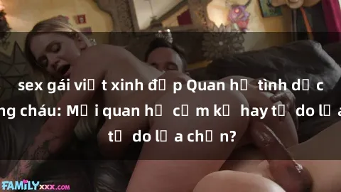 sex gái việt xinh đẹp Quan hệ tình dục giữa ông cháu: Mối quan hệ cấm kỵ hay tự do lựa chọn?