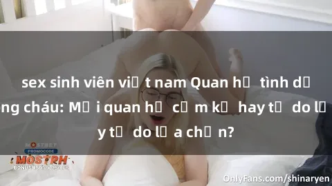 sex sinh viên việt nam Quan hệ tình dục giữa ông cháu: Mối quan hệ cấm kỵ hay tự do lựa chọn?