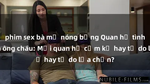 phim sex bà mẹ nóng bỏng Quan hệ tình dục giữa ông cháu: Mối quan hệ cấm kỵ hay tự do lựa chọn?