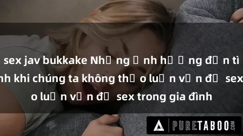 sex jav bukkake Những ảnh hưởng đến tình cảm gia đình khi chúng ta không thảo luận vấn đề sex trong gia đình