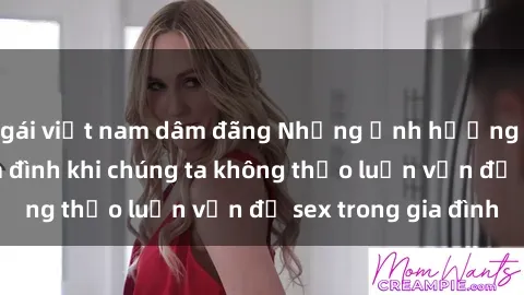gái việt nam dâm đãng Những ảnh hưởng đến tình cảm gia đình khi chúng ta không thảo luận vấn đề sex trong gia đình