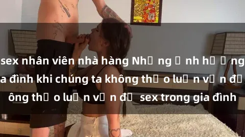 sex nhân viên nhà hàng Những ảnh hưởng đến tình cảm gia đình khi chúng ta không thảo luận vấn đề sex trong gia đình
