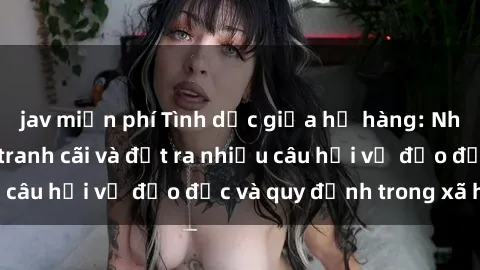jav miễn phí Tình dục giữa họ hàng: Những sự kiện gây tranh cãi và đặt ra nhiều câu hỏi về đạo đức và quy định trong xã hội.