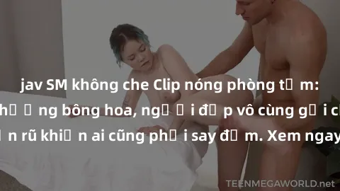 jav SM không che Clip nóng phòng tắm: Hít thở nồng nàn hương bông hoa, người đẹp vô cùng gợi cảm và quyến rũ khiến ai cũng phải say đắm. Xem ngay để trải nghiệm điều đặc biệt!