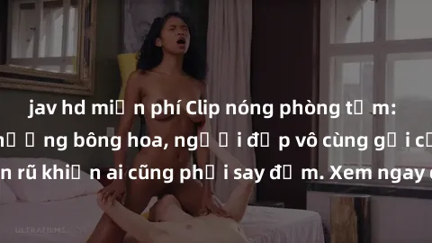 jav hd miễn phí Clip nóng phòng tắm: Hít thở nồng nàn hương bông hoa, người đẹp vô cùng gợi cảm và quyến rũ khiến ai cũng phải say đắm. Xem ngay để trải nghiệm điều đặc biệt!