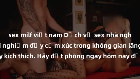 sex milf việt nam Dịch vụ sex nhà nghỉ đẳng cấp: Trải nghiệm đầy cảm xúc trong không gian lãng mạn, đầy kích thích. Hãy đặt phòng ngay hôm nay để thỏa mãn khát khao của bạn!
