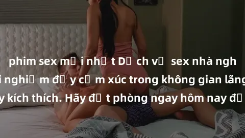 phim sex mới nhất Dịch vụ sex nhà nghỉ đẳng cấp: Trải nghiệm đầy cảm xúc trong không gian lãng mạn, đầy kích thích. Hãy đặt phòng ngay hôm nay để thỏa mãn khát khao của bạn!