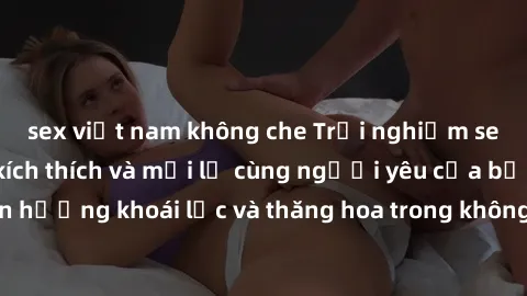 sex việt nam không che Trải nghiệm sex phòng tắm đầy kích thích và mới lạ cùng người yêu của bạn! Tận hưởng khoái lạc và thăng hoa trong không gian tắm ấm áp và gợi cảm.