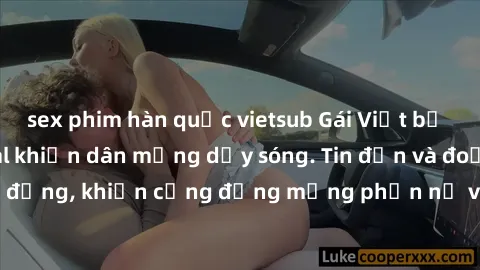 sex phim hàn quốc vietsub Gái Việt bị lộ clip sex, scandal khiến dân mạng dậy sóng. Tin đồn và đoạn video gây chấn động, khiến cộng đồng mạng phẫn nộ và lo lắng. Bi kịch ẩn sau bức màn đen tối của thế