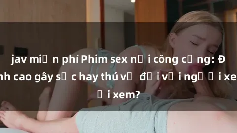 jav miễn phí Phim sex nơi công cộng: Đỉnh cao gây sốc hay thú vị đối với người xem?
