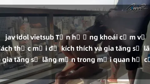 jav idol vietsub Tận hưởng khoái cảm với sex ngoài trời: Cách thức mới để kích thích và gia tăng sự lãng mạn trong mối quan hệ của bạn!