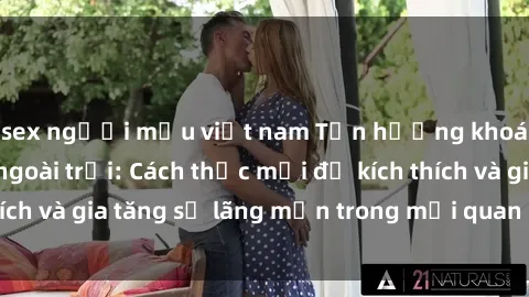 sex người mẫu việt nam Tận hưởng khoái cảm với sex ngoài trời: Cách thức mới để kích thích và gia tăng sự lãng mạn trong mối quan hệ của bạn!