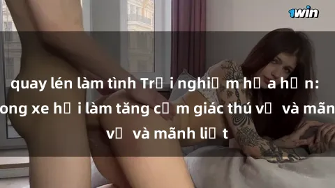 quay lén làm tình Trải nghiệm hứa hẹn: Sex trong xe hơi làm tăng cảm giác thú vị và mãnh liệt
