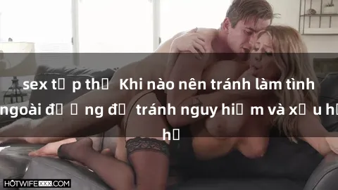 sex tập thể Khi nào nên tránh làm tình ngoài đường để tránh nguy hiểm và xấu hổ