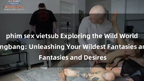 phim sex vietsub Exploring the Wild World of Sex Gangbang: Unleashing Your Wildest Fantasies and Desires