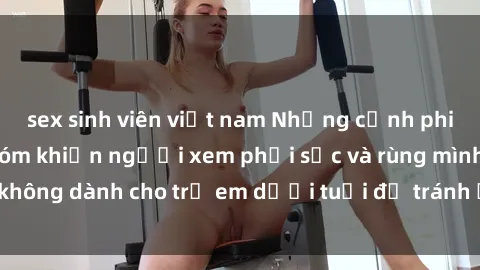 sex sinh viên việt nam Những cảnh phim sex bạo dâm nhóm khiến người xem phải sốc và rùng mình, không dành cho trẻ em dưới tuổi để tránh ảnh hưởng tiêu cực.