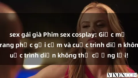 sex gái già Phim sex cosplay: Giấc mơ  cùng những bộ trang phục gợi cảm và cuộc trình diễn không thể cưỡng lại!