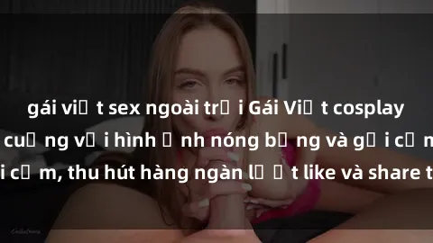 gái việt sex ngoài trời Gái Việt cosplay sexy khiến fan phát cuồng với hình ảnh nóng bỏng và gợi cảm, thu hút hàng ngàn lượt like và share trên mạng xã hội.