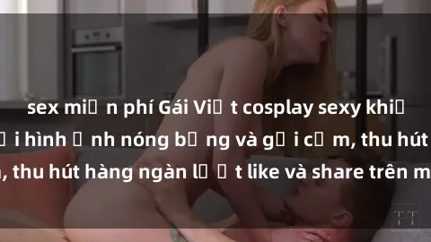 sex miễn phí Gái Việt cosplay sexy khiến fan phát cuồng với hình ảnh nóng bỏng và gợi cảm, thu hút hàng ngàn lượt like và share trên mạng xã hội.