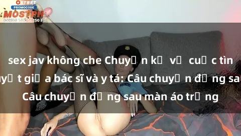 sex jav không che Chuyện kể về cuộc tình đầy nhiệt huyết giữa bác sĩ và y tá: Câu chuyện đằng sau màn áo trắng