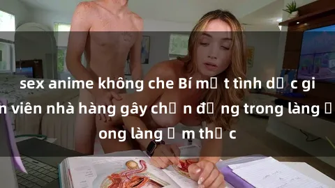 sex anime không che Bí mật tình dục giữa nhân viên nhà hàng gây chấn động trong làng ẩm thực