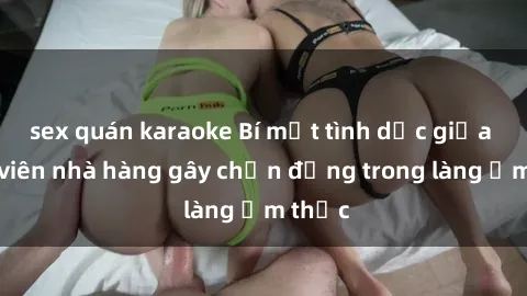 sex quán karaoke Bí mật tình dục giữa nhân viên nhà hàng gây chấn động trong làng ẩm thực