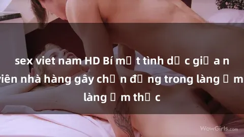 sex viet nam HD Bí mật tình dục giữa nhân viên nhà hàng gây chấn động trong làng ẩm thực