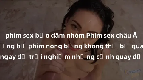 phim sex bạo dâm nhóm Phim sex châu Âu đỉnh cao: Top những bộ phim nóng bỏng không thể bỏ qua! Xem ngay để trải nghiệm những cảnh quay đầy kích thích và cuồng nhiệt.