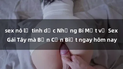 sex nô lệ tình dục Những Bí Mật về Sex Gái Tây mà Bạn Cần Biết ngay hôm nay