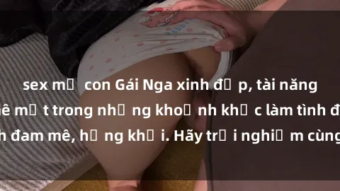 sex mẹ con Gái Nga xinh đẹp, tài năng khiến bạn phải mê mệt trong những khoảnh khắc làm tình đam mê, hứng khởi. Hãy trải nghiệm cùng họ ngay hôm nay!