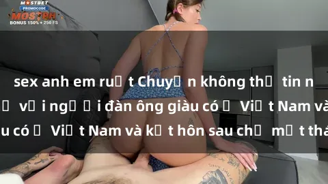 sex anh em ruột Chuyện không thể tin nổi: Gái Tây quan hệ với người đàn ông giàu có ở Việt Nam và kết hôn sau chỉ một tháng
