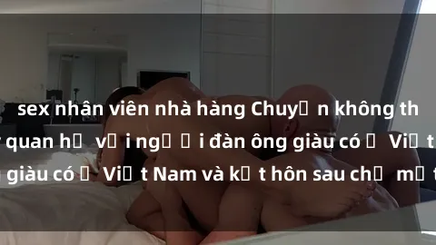 sex nhân viên nhà hàng Chuyện không thể tin nổi: Gái Tây quan hệ với người đàn ông giàu có ở Việt Nam và kết hôn sau chỉ một tháng