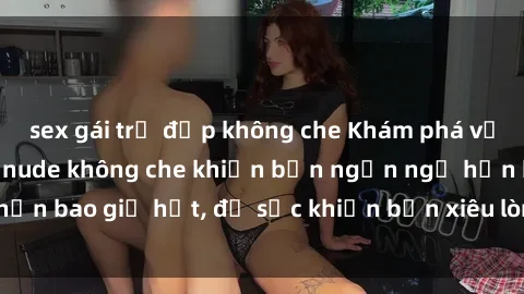 sex gái trẻ đẹp không che Khám phá vẻ đẹp gái Việt Nam nude không che khiến bạn ngẩn ngơ hơn bao giờ hết, đủ sức khiến bạn xiêu lòng đến ngất ngây