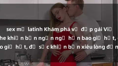 sex mỹ latinh Khám phá vẻ đẹp gái Việt Nam nude không che khiến bạn ngẩn ngơ hơn bao giờ hết, đủ sức khiến bạn xiêu lòng đến ngất ngây