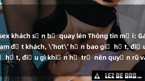 sex khách sạn bị quay lén Thông tin mới: Gái call girl Việt Nam đắt khách, 'hot' hơn bao giờ hết, điều gì khiến họ trở nên quyến rũ và đáng chú ý?