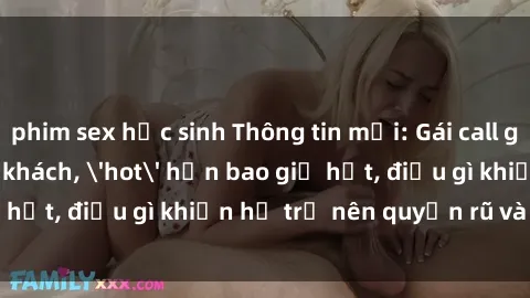 phim sex học sinh Thông tin mới: Gái call girl Việt Nam đắt khách, 'hot' hơn bao giờ hết, điều gì khiến họ trở nên quyến rũ và đáng chú ý?
