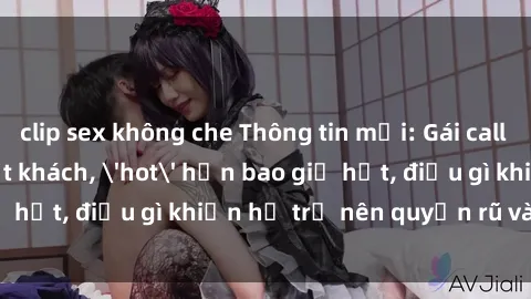 clip sex không che Thông tin mới: Gái call girl Việt Nam đắt khách, 'hot' hơn bao giờ hết, điều gì khiến họ trở nên quyến rũ và đáng chú ý?