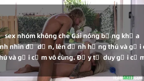 sex nhóm không che Gái nóng bỏng khỏa thân khiến mọi ánh nhìn đổ dồn, lên đỉnh hứng thú và gợi cảm vô cùng. Đầy tư duy gợi cảm và quyến rũ.
