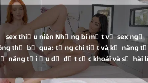 sex thiếu niên Những bí mật về sex người lớn mà bạn không thể bỏ qua: từng chi tiết và kỹ năng tối ưu để đạt cực khoái và sự hài lòng tối đa.