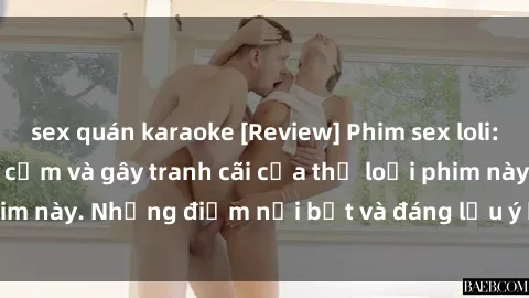sex quán karaoke [Review] Phim sex loli: Đánh giá về sự gợi cảm và gây tranh cãi của thể loại phim này. Những điểm nổi bật và đáng lưu ý khi xem phim loli.