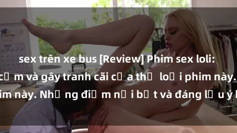 sex trên xe bus [Review] Phim sex loli: Đánh giá về sự gợi cảm và gây tranh cãi của thể loại phim này. Những điểm nổi bật và đáng lưu ý khi xem phim loli.