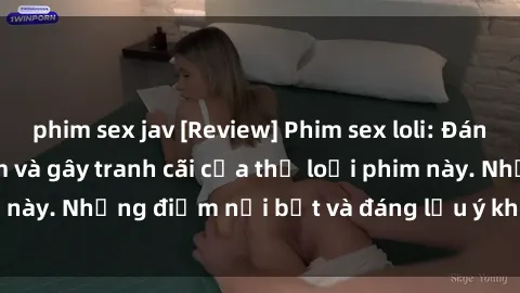 phim sex jav [Review] Phim sex loli: Đánh giá về sự gợi cảm và gây tranh cãi của thể loại phim này. Những điểm nổi bật và đáng lưu ý khi xem phim loli.