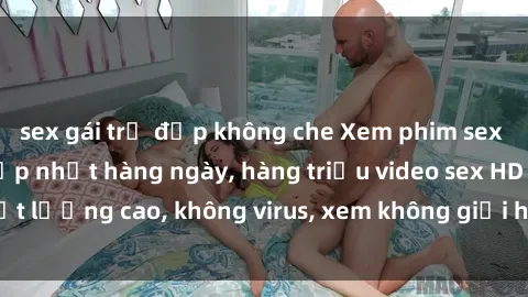 sex gái trẻ đẹp không che Xem phim sex online miễn phí, cập nhật hàng ngày, hàng triệu video sex HD chất lượng cao, không virus, xem không giới hạn, hoàn toàn miễn phí.