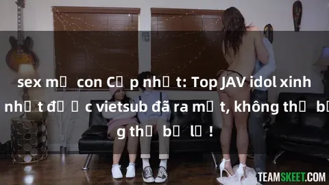 sex mẹ con Cập nhật: Top JAV idol xinh đẹp nhất được vietsub đã ra mắt, không thể bỏ lỡ!
