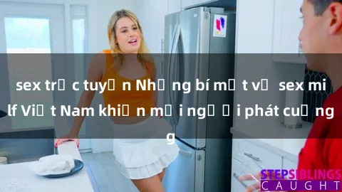 sex trực tuyến Những bí mật về sex milf Việt Nam khiến mọi người phát cuồng